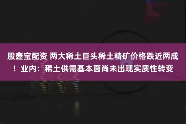 股鑫宝配资 两大稀土巨头稀土精矿价格跌近两成！业内：稀土供需基本面尚未出现实质性转变