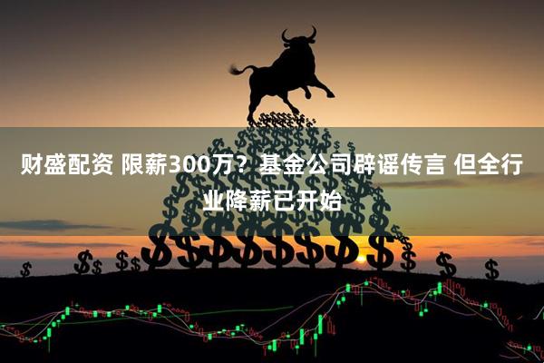财盛配资 限薪300万？基金公司辟谣传言 但全行业降薪已开始