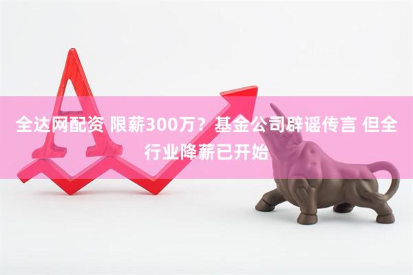 全达网配资 限薪300万？基金公司辟谣传言 但全行业降薪已开始