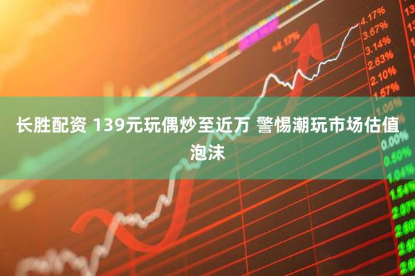 长胜配资 139元玩偶炒至近万 警惕潮玩市场估值泡沫