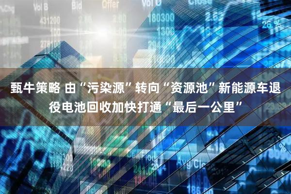 甄牛策略 由“污染源”转向“资源池”新能源车退役电池回收加快打通“最后一公里”