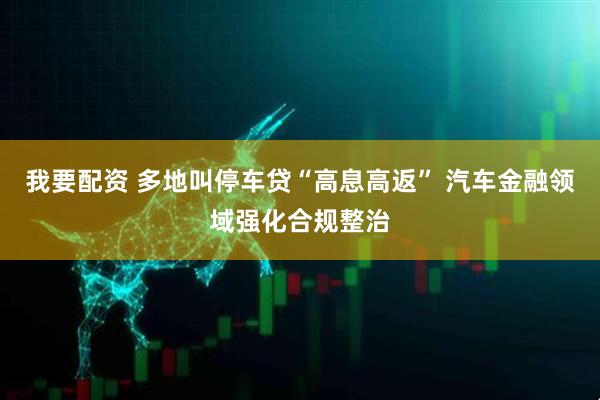 我要配资 多地叫停车贷“高息高返” 汽车金融领域强化合规整治