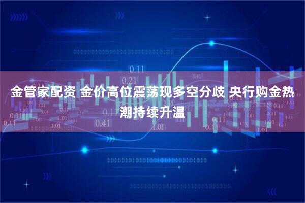 金管家配资 金价高位震荡现多空分歧 央行购金热潮持续升温