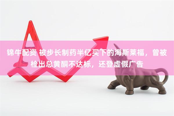 锦牛配资 被步长制药半亿买下的海斯莱福，曾被检出总黄酮不达标，还登虚假广告