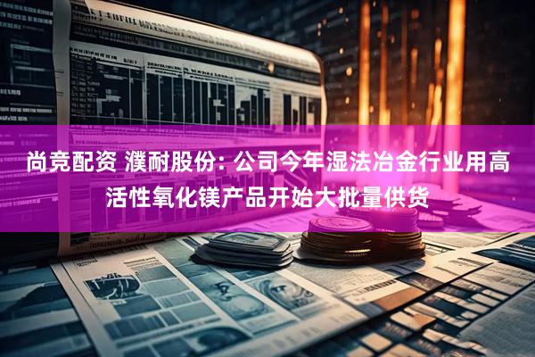 尚竞配资 濮耐股份: 公司今年湿法冶金行业用高活性氧化镁产品开始大批量供货