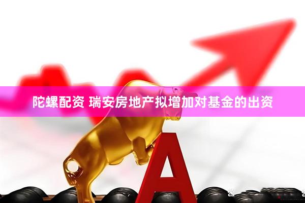 陀螺配资 瑞安房地产拟增加对基金的出资
