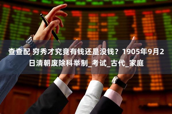 查查配 穷秀才究竟有钱还是没钱？1905年9月2日清朝废除科举制_考试_古代_家庭