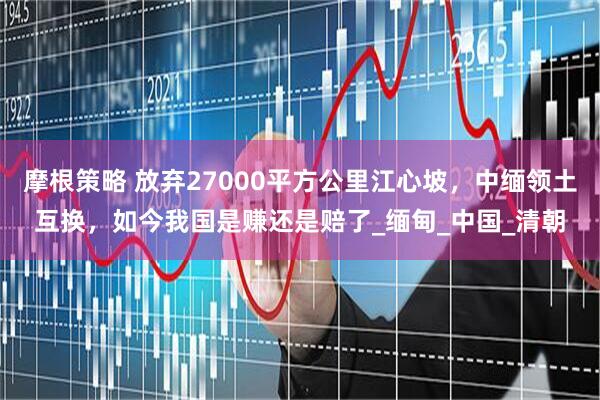 摩根策略 放弃27000平方公里江心坡，中缅领土互换，如今我国是赚还是赔了_缅甸_中国_清朝