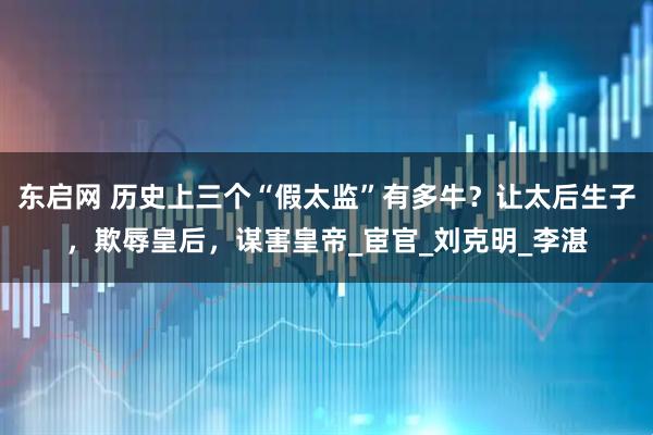 东启网 历史上三个“假太监”有多牛？让太后生子，欺辱皇后，谋害皇帝_宦官_刘克明_李湛