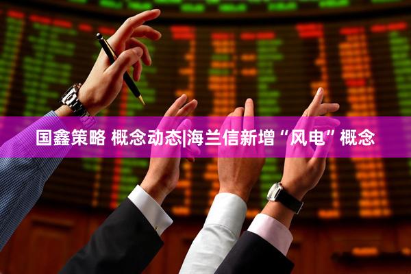 国鑫策略 概念动态|海兰信新增“风电”概念