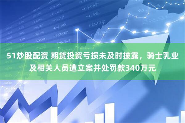 51炒股配资 期货投资亏损未及时披露，骑士乳业及相关人员遭立案并处罚款340万元