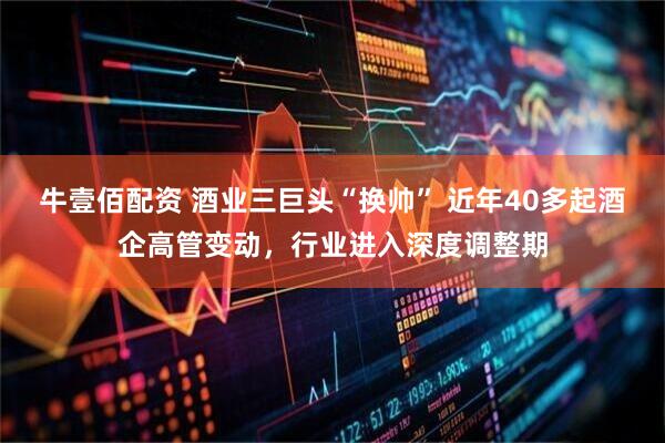 牛壹佰配资 酒业三巨头“换帅” 近年40多起酒企高管变动，行业进入深度调整期