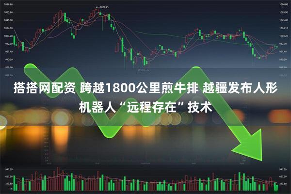 搭搭网配资 跨越1800公里煎牛排 越疆发布人形机器人“远程存在”技术