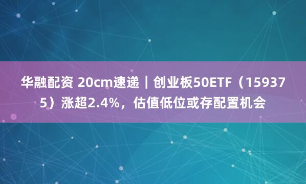 华融配资 20cm速递｜创业板50ETF（159375）涨超2.4%，估值低位或存配置机会