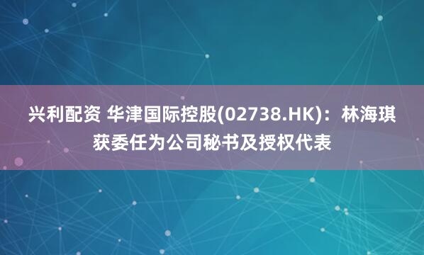 兴利配资 华津国际控股(02738.HK)：林海琪获委任为公司秘书及授权代表