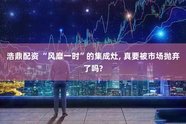 浩鼎配资 “风靡一时”的集成灶, 真要被市场抛弃了吗?
