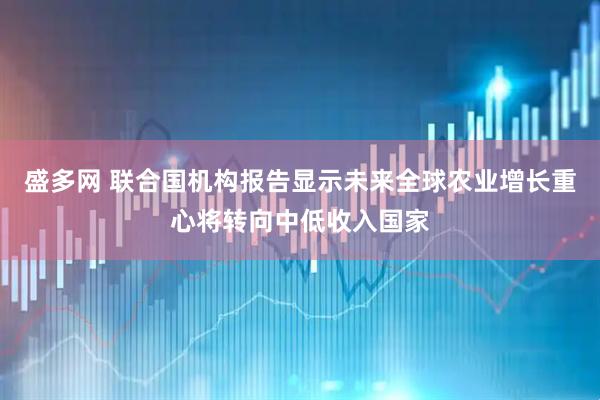 盛多网 联合国机构报告显示未来全球农业增长重心将转向中低收入国家