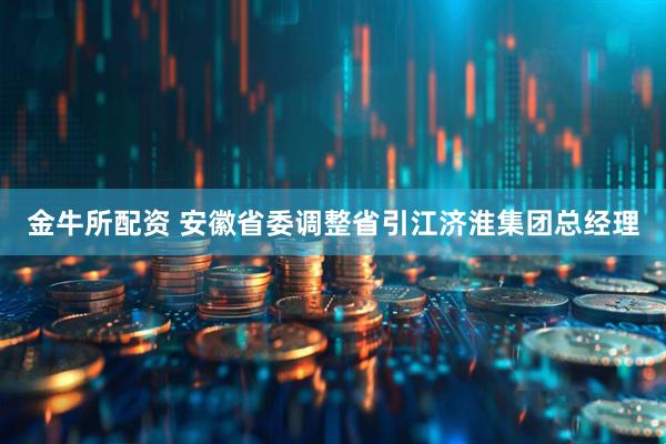金牛所配资 安徽省委调整省引江济淮集团总经理