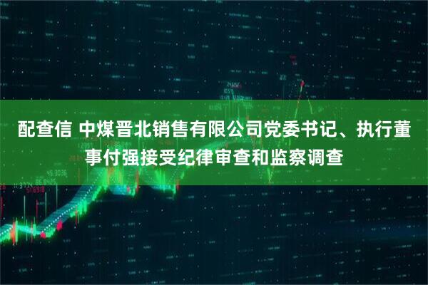 配查信 中煤晋北销售有限公司党委书记、执行董事付强接受纪律审查和监察调查