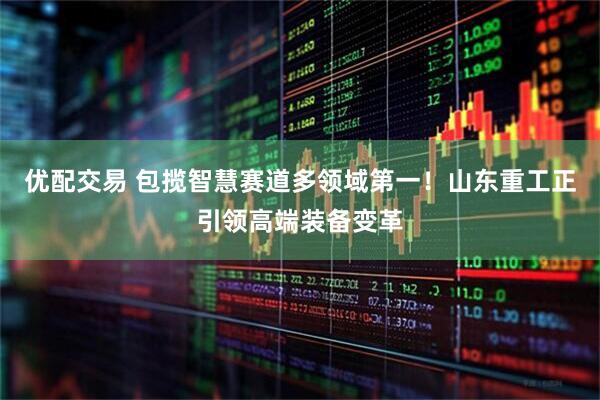 优配交易 包揽智慧赛道多领域第一！山东重工正引领高端装备变革