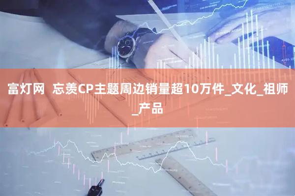 富灯网  忘羡CP主题周边销量超10万件_文化_祖师_产品