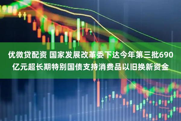 优微贷配资 国家发展改革委下达今年第三批690亿元超长期特别国债支持消费品以旧换新资金