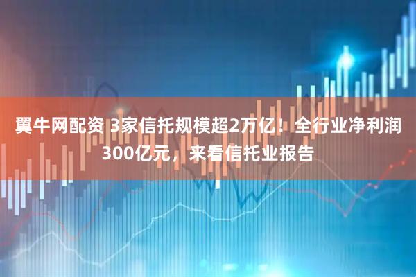 翼牛网配资 3家信托规模超2万亿！全行业净利润300亿元，来看信托业报告