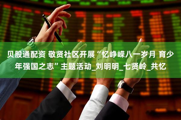 贝股通配资 敬贤社区开展“忆峥嵘八一岁月 育少年强国之志”主题活动_刘明明_七贤岭_共忆