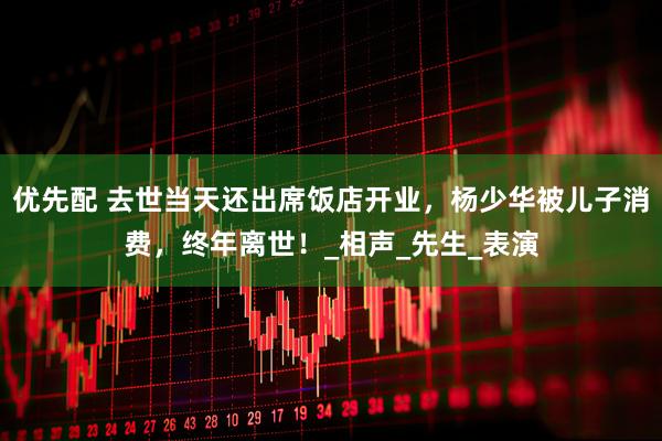 优先配 去世当天还出席饭店开业，杨少华被儿子消费，终年离世！_相声_先生_表演