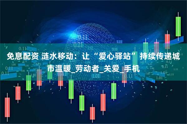 免息配资 涟水移动：让 “爱心驿站” 持续传递城市温暖_劳动者_关爱_手机