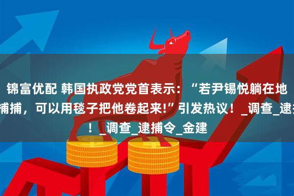 锦富优配 韩国执政党党首表示：“若尹锡悦躺在地上拒绝逮捕捕，可以用毯子把他卷起来!”引发热议！_调查_逮捕令_金建