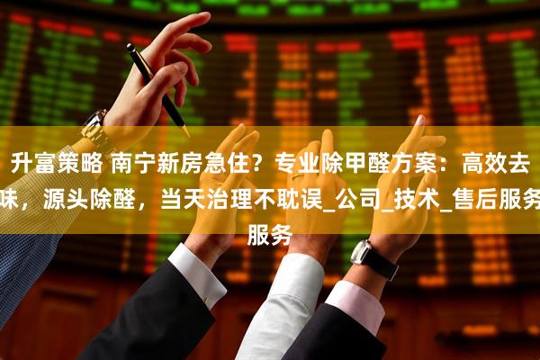 升富策略 南宁新房急住？专业除甲醛方案：高效去味，源头除醛，当天治理不耽误_公司_技术_售后服务