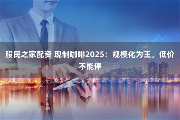 股民之家配资 现制咖啡2025：规模化为王，低价不能停