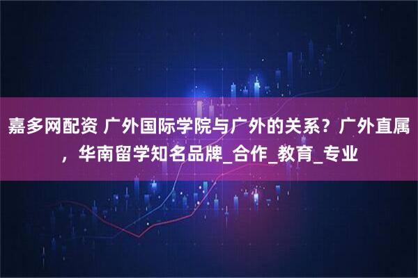 嘉多网配资 广外国际学院与广外的关系？广外直属，华南留学知名品牌_合作_教育_专业