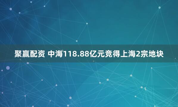 聚赢配资 中海118.88亿元竞得上海2宗地块