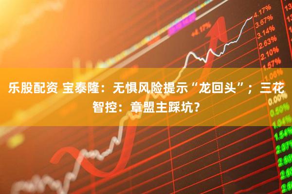 乐股配资 宝泰隆：无惧风险提示“龙回头”；三花智控：章盟主踩坑？