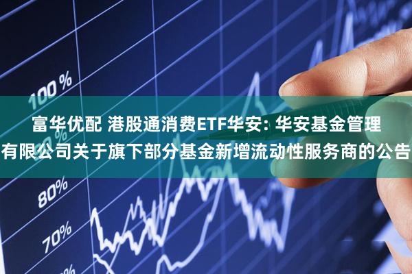 富华优配 港股通消费ETF华安: 华安基金管理有限公司关于旗下部分基金新增流动性服务商的公告