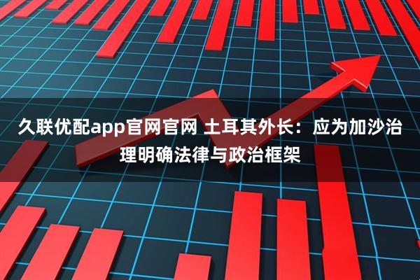 久联优配app官网官网 土耳其外长：应为加沙治理明确法律与政治框架