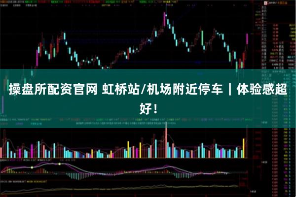 操盘所配资官网 虹桥站/机场附近停车｜体验感超好！