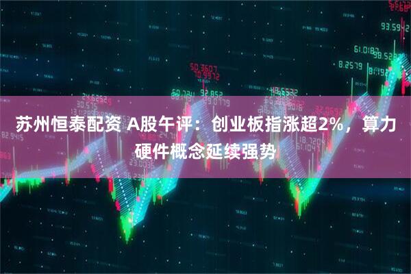 苏州恒泰配资 A股午评：创业板指涨超2%，算力硬件概念延续强势