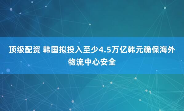 顶级配资 韩国拟投入至少4.5万亿韩元确保海外物流中心安全