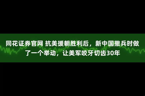 同花证券官网 抗美援朝胜利后，新中国撤兵时做了一个举动，让美军咬牙切齿30年