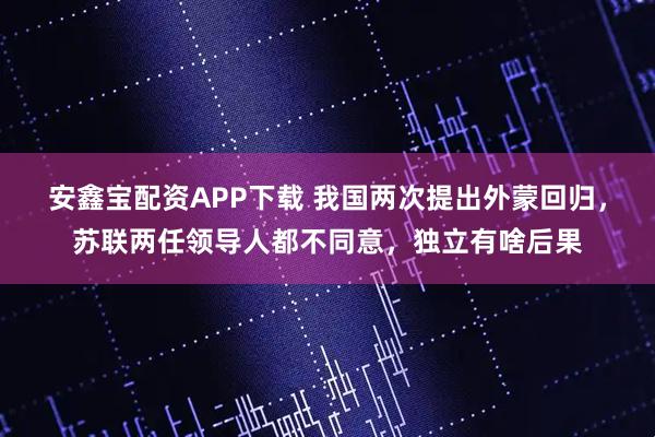 安鑫宝配资APP下载 我国两次提出外蒙回归，苏联两任领导人都不同意，独立有啥后果