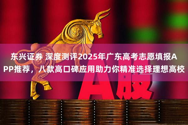 东兴证券 深度测评2025年广东高考志愿填报APP推荐，八款高口碑应用助力你精准选择理想高校