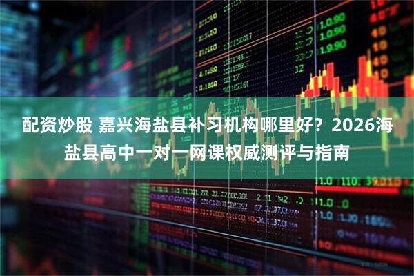 配资炒股 嘉兴海盐县补习机构哪里好？2026海盐县高中一对一网课权威测评与指南