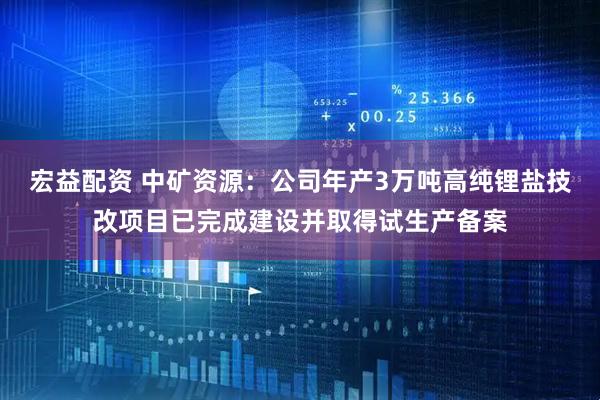 宏益配资 中矿资源：公司年产3万吨高纯锂盐技改项目已完成建设并取得试生产备案
