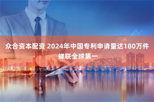 众合资本配资 2024年中国专利申请量达180万件 蝉联全球第一