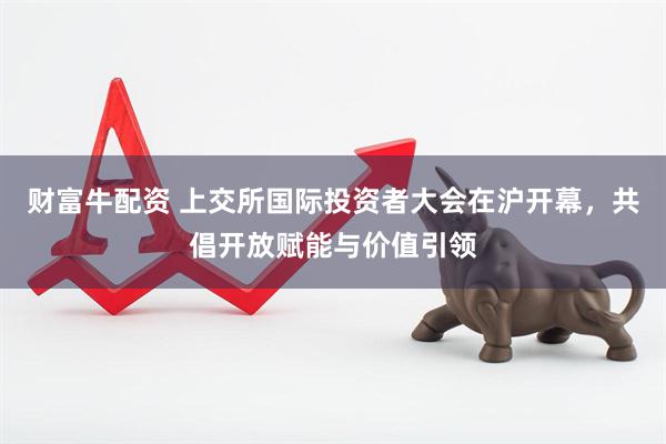 财富牛配资 上交所国际投资者大会在沪开幕，共倡开放赋能与价值引领